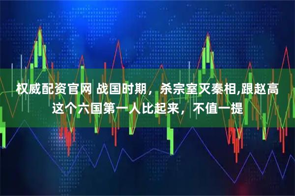 权威配资官网 战国时期，杀宗室灭秦相,跟赵高这个六国第一人比起来，不值一提