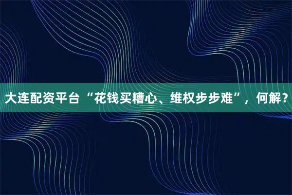 大连配资平台 “花钱买糟心、维权步步难”，何解？