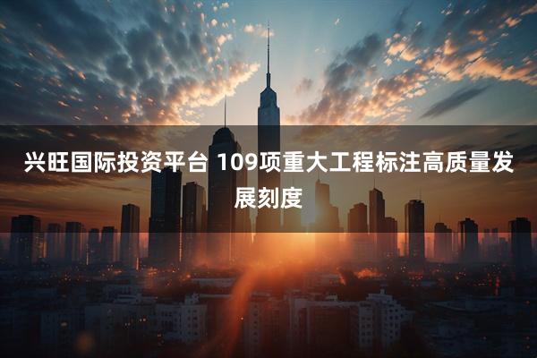 兴旺国际投资平台 109项重大工程标注高质量发展刻度