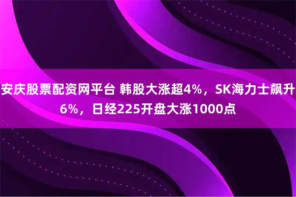 安庆股票配资网平台 韩股大涨超4%，SK海力士飙升6%，日经225开盘大涨1000点