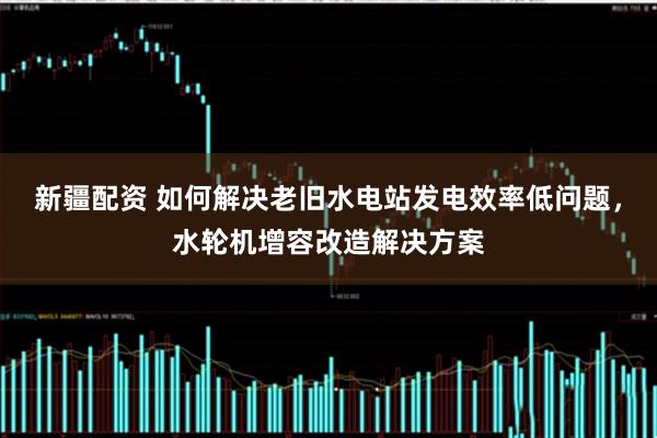 新疆配资 如何解决老旧水电站发电效率低问题，水轮机增容改造解决方案