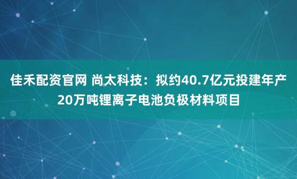 佳禾配资官网 尚太科技:拟约40.7亿元投建年产20万吨锂离子电池负极材料项目