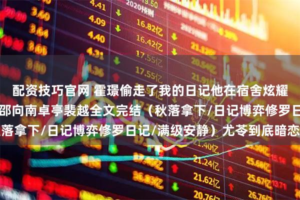 配资技巧官网 霍璟偷走了我的日记他在宿舍炫耀尤苓小说+霍璟尤苓黎邵向南卓亭裴越全文完结(秋落拿下/日记博弈修罗日记/满级安静)尤苓到底暗恋谁