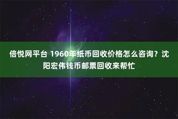 倍悦网平台 1960年纸币回收价格怎么咨询？沈阳宏伟钱币邮票回收来帮忙
