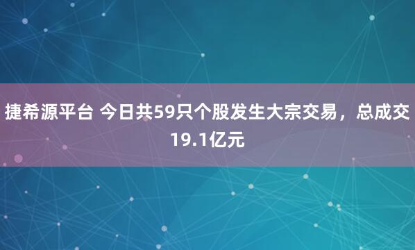捷希源平台 今日共59只个股发生大宗交易，总成交19.1亿元