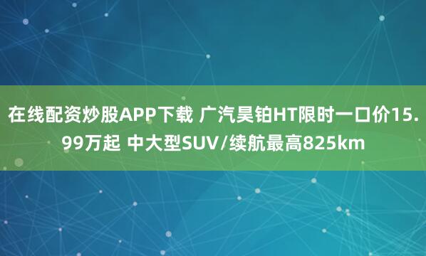 在线配资炒股APP下载 广汽昊铂HT限时一口价15.99万起 中大型SUV/续航最高825km