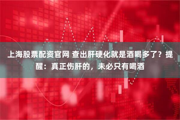 上海股票配资官网 查出肝硬化就是酒喝多了？提醒：真正伤肝的，未必只有喝酒