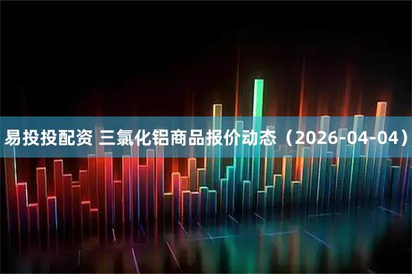 易投投配资 三氯化铝商品报价动态（2026-04-04）