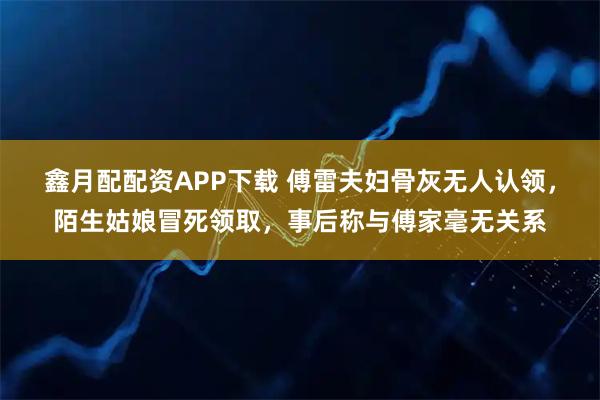 鑫月配配资APP下载 傅雷夫妇骨灰无人认领,陌生姑娘冒死领取,事后称与傅家毫无关系
