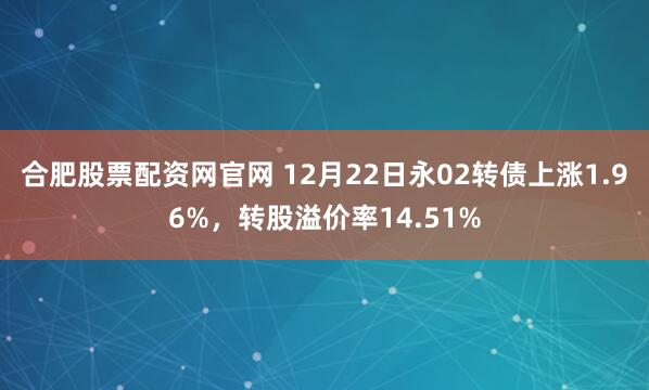 合肥股票配资网官网 12月22日永02转债上涨1.96%,转股溢价率14.51%