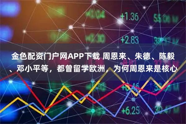 金色配资门户网APP下载 周恩来、朱德、陈毅、邓小平等，都曾留学欧洲，为何周恩来是核心