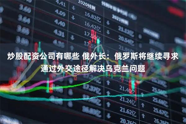 炒股配资公司有哪些 俄外长：俄罗斯将继续寻求通过外交途径解决乌克兰问题