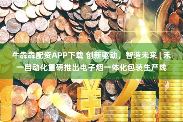 牛犇犇配资APP下载 创新驱动，智造未来 | 禾一自动化重磅推出电子烟一体化包装生产线