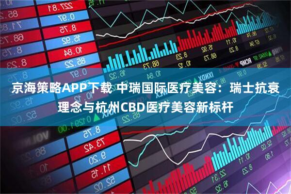 京海策略APP下载 中瑞国际医疗美容：瑞士抗衰理念与杭州CBD医疗美容新标杆