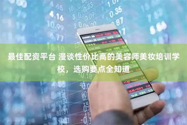 最佳配资平台 漫谈性价比高的美容师美妆培训学校，选购要点全知道