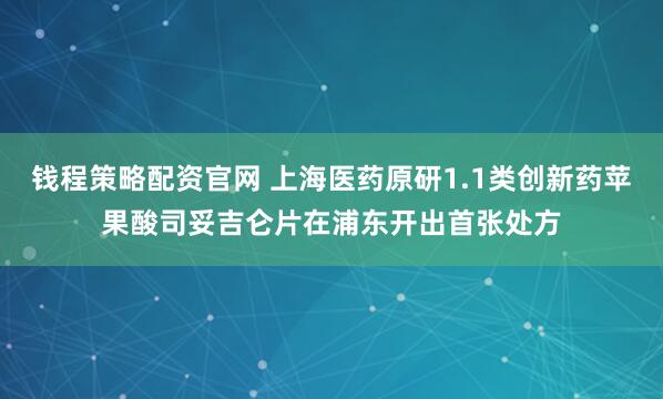 钱程策略配资官网 上海医药原研1.1类创新药苹果酸司妥吉仑片在浦东开出首张处方