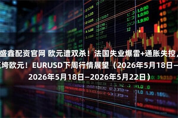 盛鑫配资官网 欧元遭双杀！法国失业爆雷+通胀失控，美联储鹰派回归压垮欧元！EURUSD下周行情展望（2026年5月18日—2026年5月22日）